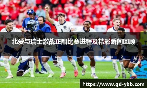 北爱与瑞士激战正酣比赛进程及精彩瞬间回顾